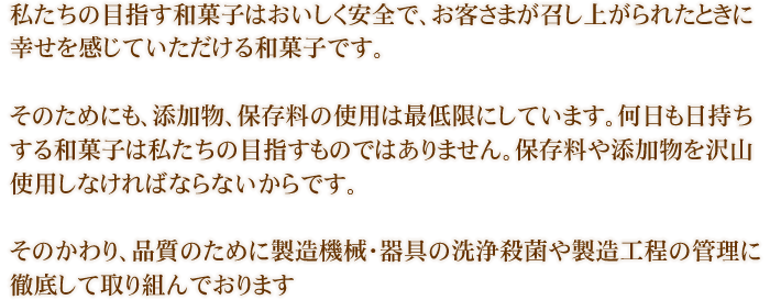 私たちの目指す和菓子はおいしく安全で、お客さまが召し上がられたときに幸せを感じていただける和菓子です。そのためにも、添加物、保存料の使用は最低限にしています。何日も日持ちする和菓子は私たちの目指すものではありません。保存料や添加物を沢山使用しなければならないからです。そのかわり、品質のために製造機械・器具の洗浄殺菌や製造工程の管理に徹底して取り組んでおります